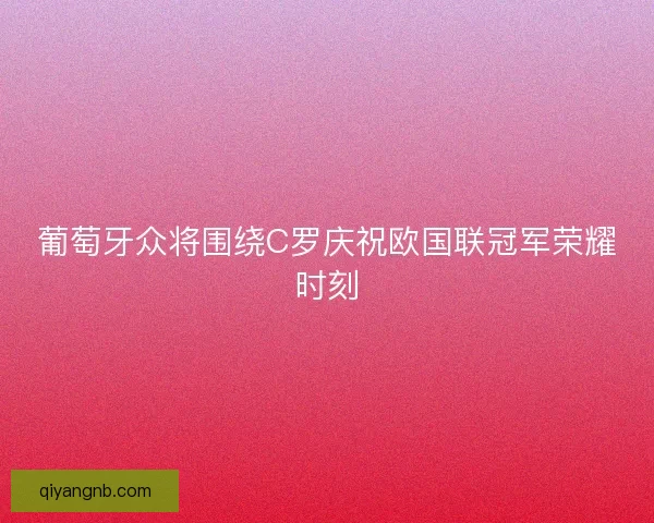 葡萄牙众将围绕C罗庆祝欧国联冠军荣耀时刻