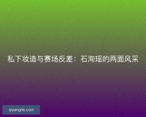 私下妆造与赛场反差：石洵瑶的两面风采