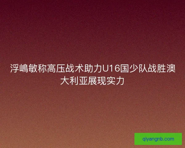 浮嶋敏称高压战术助力U16国少队战胜澳大利亚展现实力