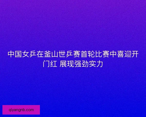 中国女乒在釜山世乒赛首轮比赛中喜迎开门红 展现强劲实力