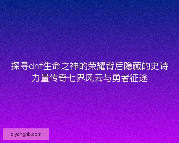 探寻dnf生命之神的荣耀背后隐藏的史诗力量传奇七界风云与勇者征途
