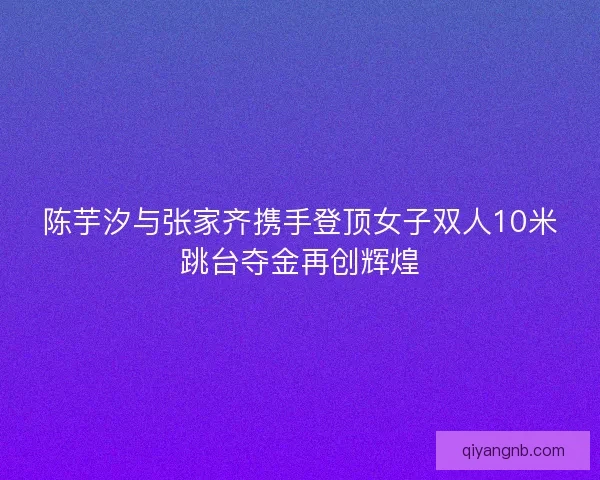 陈芋汐与张家齐携手登顶女子双人10米跳台夺金再创辉煌