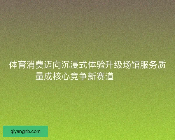 体育消费迈向沉浸式体验升级场馆服务质量成核心竞争新赛道🏟️✨