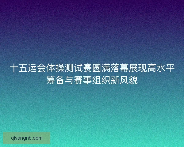 十五运会体操测试赛圆满落幕展现高水平筹备与赛事组织新风貌 十五运会体操测试赛圆满落幕展现高水平筹备与赛事组织新风貌