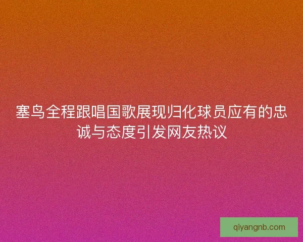 塞鸟全程跟唱国歌展现归化球员应有的忠诚与态度引发网友热议 塞鸟全程跟唱国歌展现归化球员应有的忠诚与态度引发网友热议