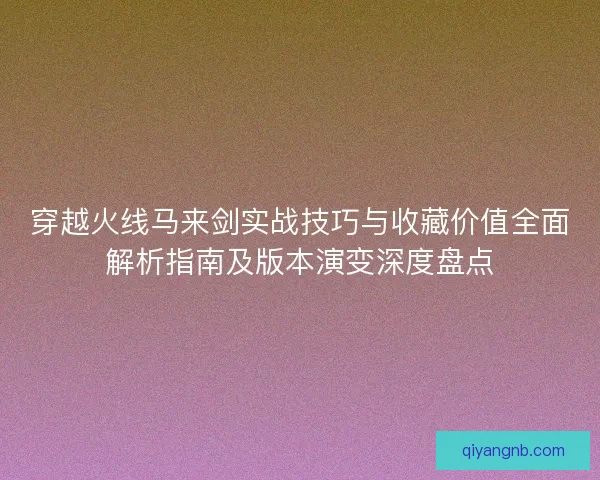 穿越火线马来剑实战技巧与收藏价值全面解析指南及版本演变深度盘点