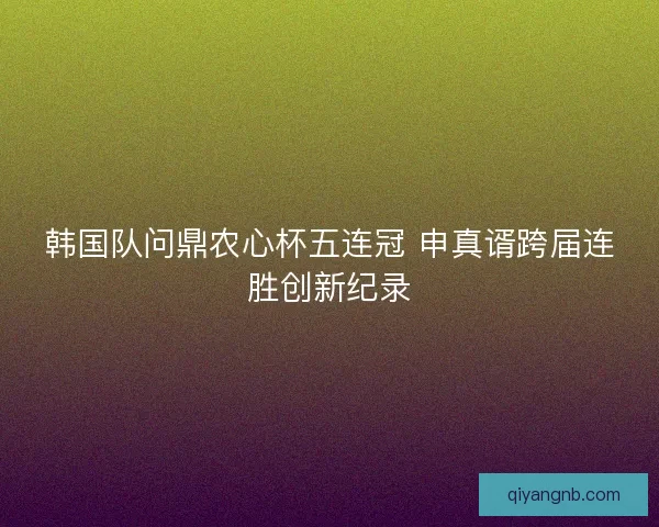 韩国队问鼎农心杯五连冠 申真谞跨届连胜创新纪录