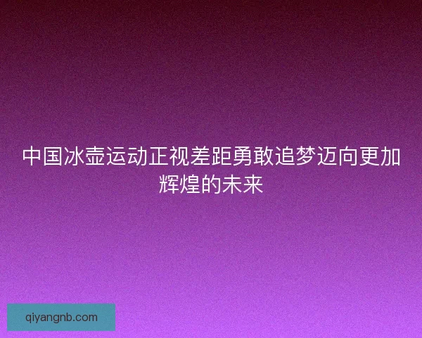 中国冰壶运动正视差距勇敢追梦迈向更加辉煌的未来