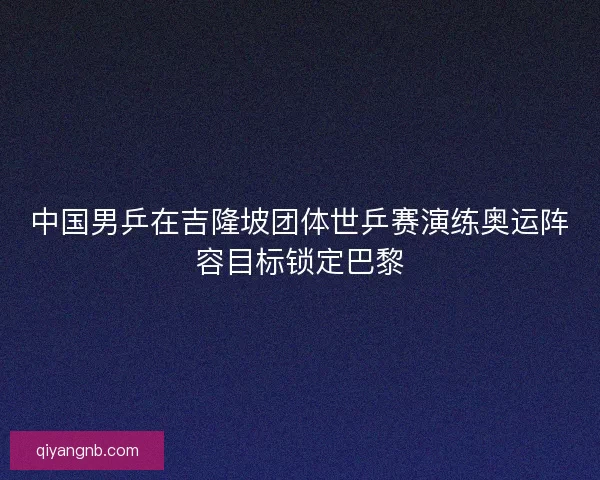 中国男乒在吉隆坡团体世乒赛演练奥运阵容目标锁定巴黎 中国男乒在吉隆坡团体世乒赛演练奥运阵容目标锁定巴黎