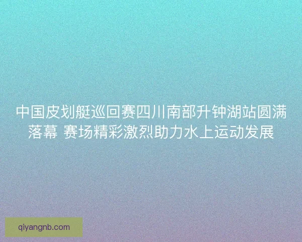 中国皮划艇巡回赛四川南部升钟湖站圆满落幕 赛场精彩激烈助力水上运动发展 中国皮划艇巡回赛四川南部升钟湖站圆满落幕 赛场精彩激烈助力水上运动发展