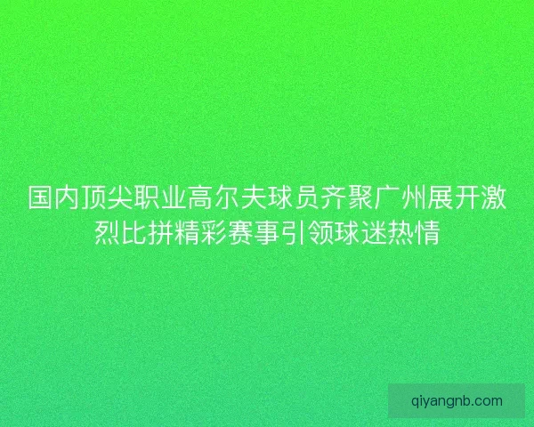 国内顶尖职业高尔夫球员齐聚广州展开激烈比拼精彩赛事引领球迷热情