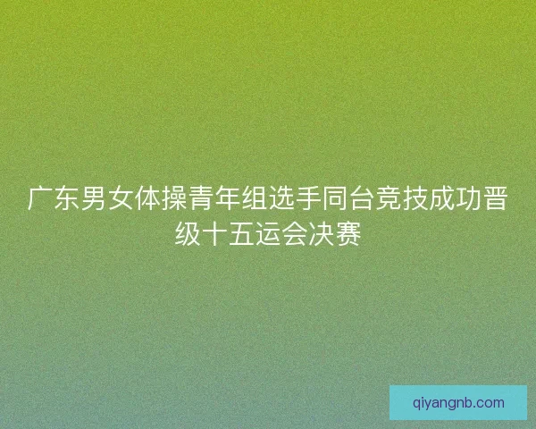 广东男女体操青年组选手同台竞技成功晋级十五运会决赛